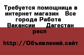 Требуется помощница в интернет-магазин - Все города Работа » Вакансии   . Дагестан респ.